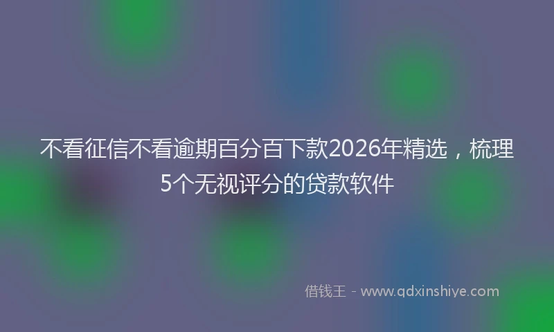 不看征信不看逾期百分百下款2026年精选，梳理5个无视评分的贷款软件