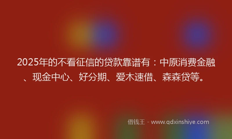 2025年的不看征信的贷款靠谱有：中原消费金融、现金中心、好分期、爱木速借、森森贷等。