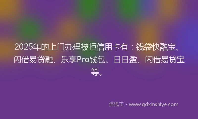 2025年的上门办理被拒信用卡有：钱袋快融宝、闪借易贷融、乐享Pro钱包、日日盈、闪借易贷宝等。