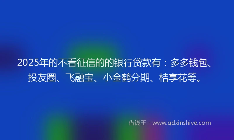 2025年的不看征信的的银行贷款有：多多钱包、投友圈、飞融宝、小金鹤分期、桔享花等。