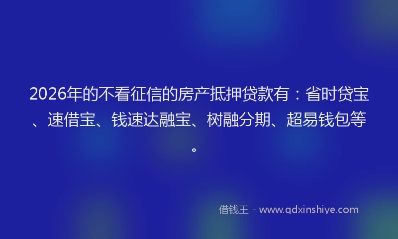 2026年的不看征信的房产抵押贷款有：省时贷宝、速借宝、钱速达融宝、树融分期、超易钱包等。
