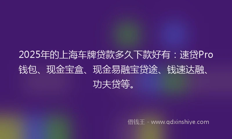 2025年的上海车牌贷款多久下款好有：速贷Pro钱包、现金宝盒、现金易融宝贷途、钱速达融、功夫贷等。