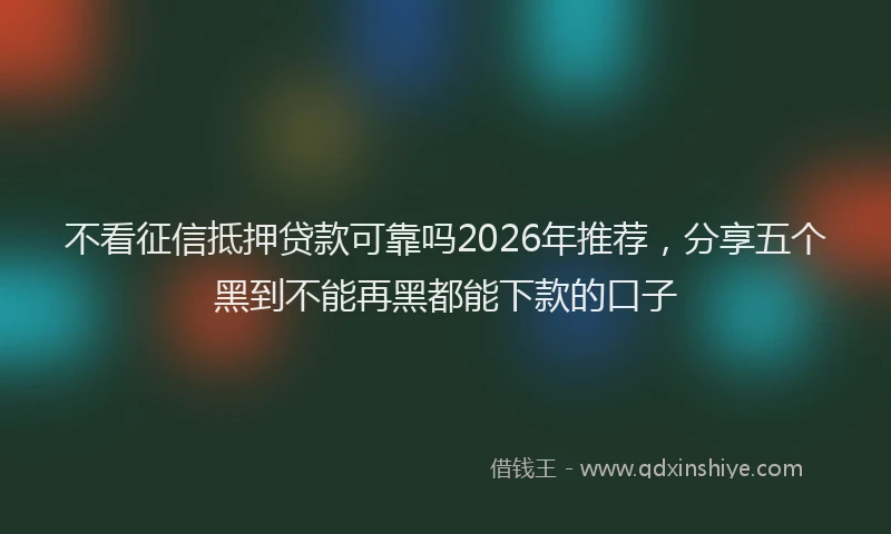 不看征信抵押贷款可靠吗2026年推荐，分享五个黑到不能再黑都能下款的口子