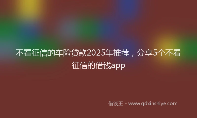 不看征信的车险贷款2025年推荐，分享5个不看征信的借钱app