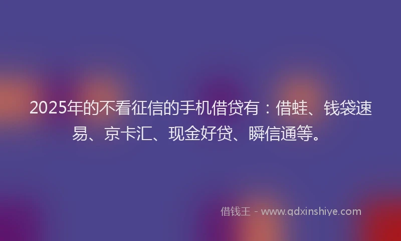 2025年的不看征信的手机借贷有：借蛙、钱袋速易、京卡汇、现金好贷、瞬信通等。