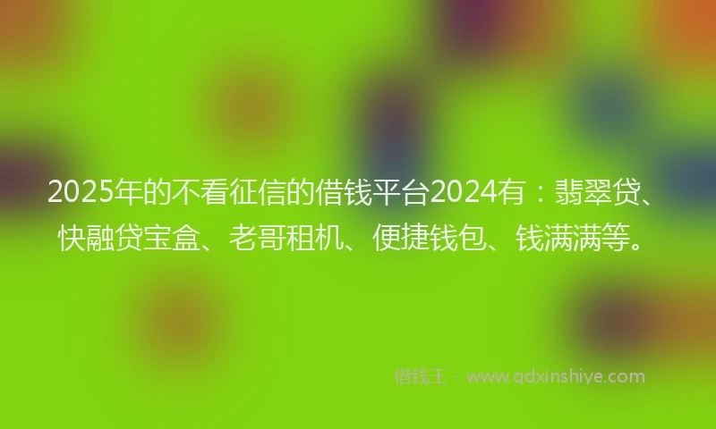2025年的不看征信的借钱平台2024有:翡翠贷、快融贷宝盒、老哥租机、便捷钱包、钱满满等。