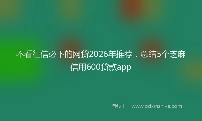 不看征信必下的网贷2026年推荐，总结5个芝麻信用600贷款app