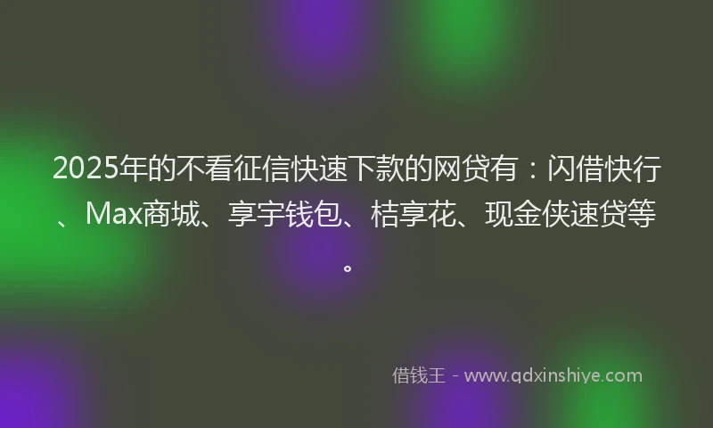 2025年的不看征信快速下款的网贷有：闪借快行、Max商城、享宇钱包、桔享花、现金侠速贷等。