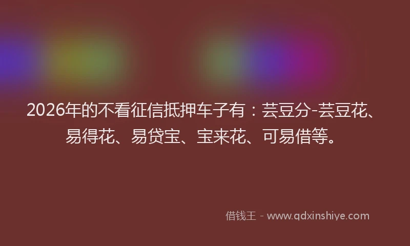 2026年的不看征信抵押车子有：芸豆分-芸豆花、易得花、易贷宝、宝来花、可易借等。