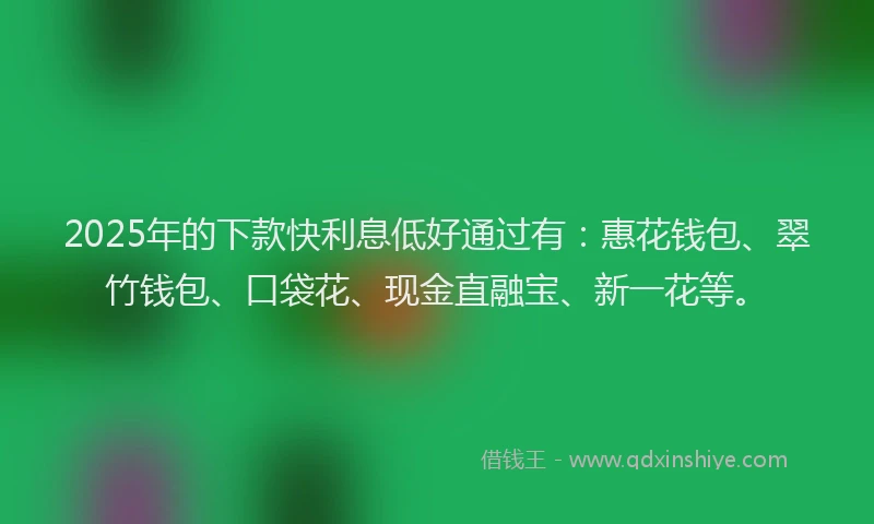 2025年的下款快利息低好通过有：惠花钱包、翠竹钱包、口袋花、现金直融宝、新一花等。