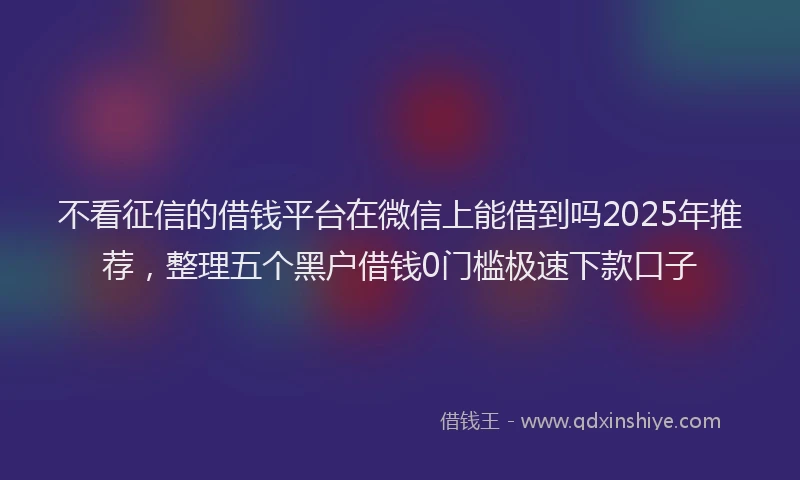 不看征信的借钱平台在微信上能借到吗2025年推荐，整理五个黑户借钱0门槛极速下款口子