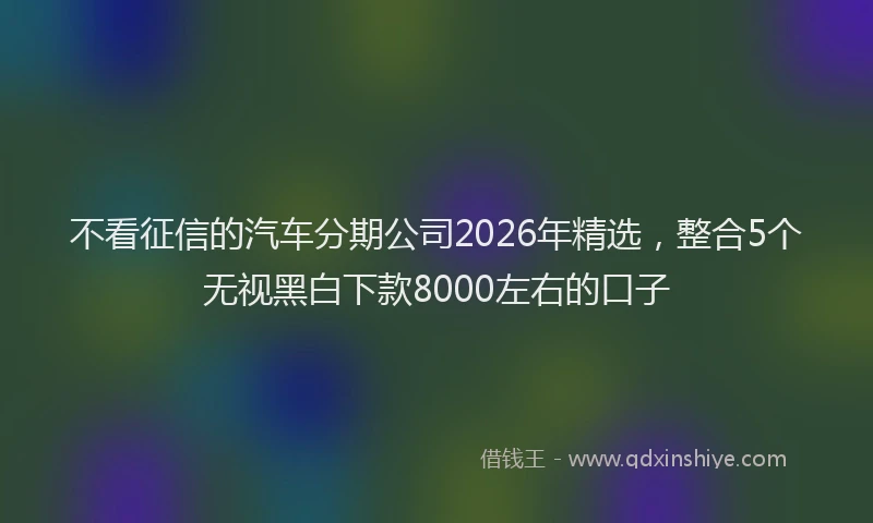 不看征信的汽车分期公司2026年精选,整合5个无视黑白下款8000左右的口子