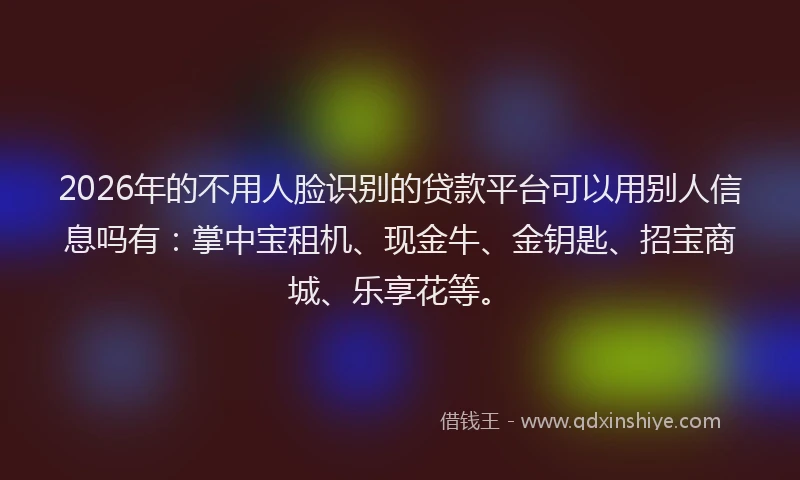 2026年的不用人脸识别的贷款平台可以用别人信息吗有：掌中宝租机、现金牛、金钥匙、招宝商城、乐享花等。