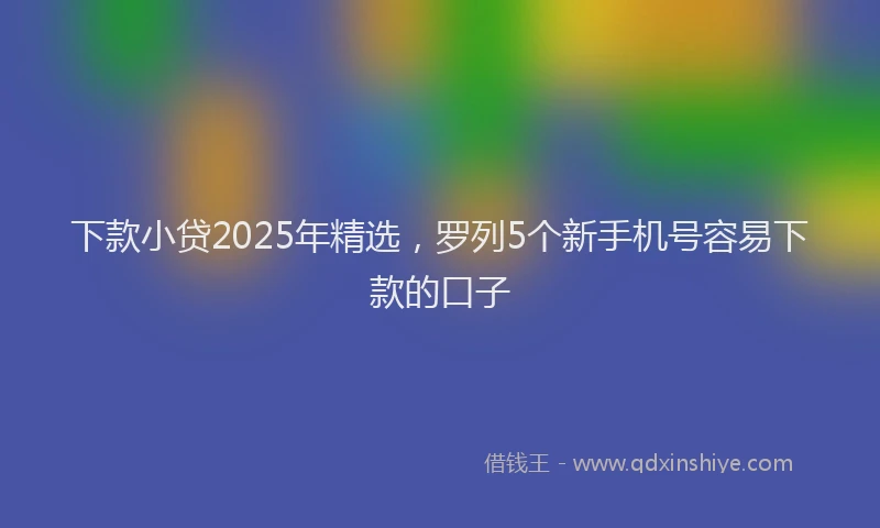 下款小贷2025年精选,罗列5个新手机号容易下款的口子