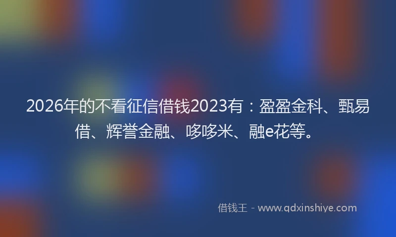2026年的不看征信借钱2023有：盈盈金科、甄易借、辉誉金融、哆哆米、融e花等。