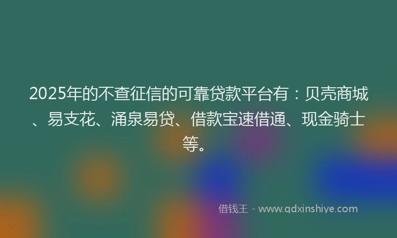 2025年的不查征信的可靠贷款平台有:贝壳商城、易支花、涌泉易贷、借款宝速借通、现金骑士等。
