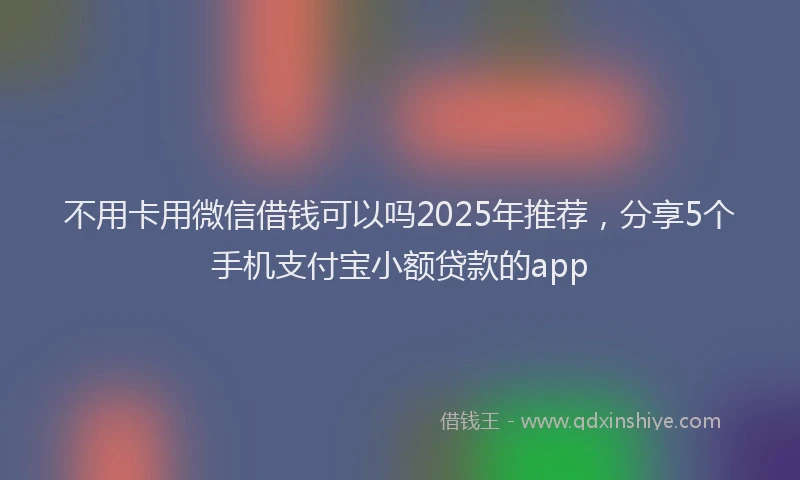 不用卡用微信借钱可以吗2025年推荐，分享5个手机支付宝小额贷款的app