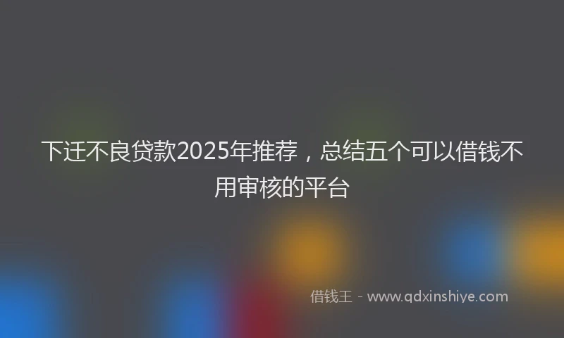下迁不良贷款2025年推荐，总结五个可以借钱不用审核的平台