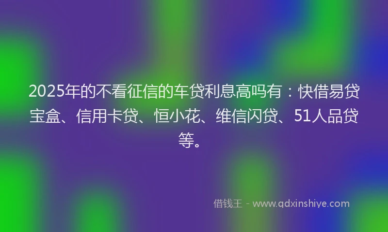 2025年的不看征信的车贷利息高吗有：快借易贷宝盒、信用卡贷、恒小花、维信闪贷、51人品贷等。