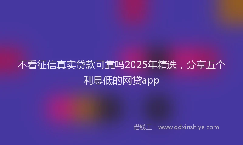 不看征信真实贷款可靠吗2025年精选，分享五个利息低的网贷app
