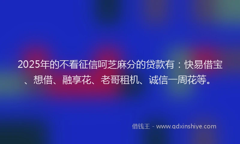 2025年的不看征信呵芝麻分的贷款有：快易借宝、想借、融享花、老哥租机、诚信一周花等。