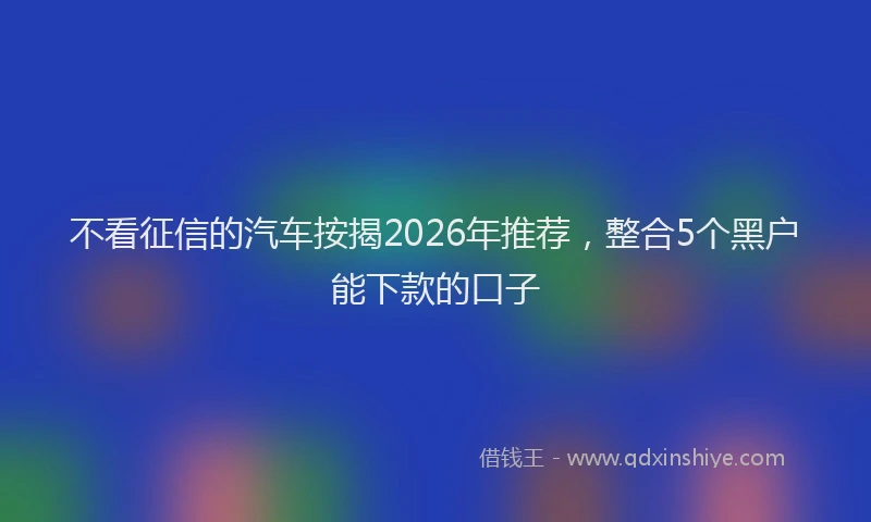 不看征信的汽车按揭2026年推荐，整合5个黑户能下款的口子