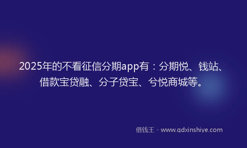 2025年的不看征信分期app有：分期悦、钱站、借款宝贷融、分子贷宝、兮悦商城等。