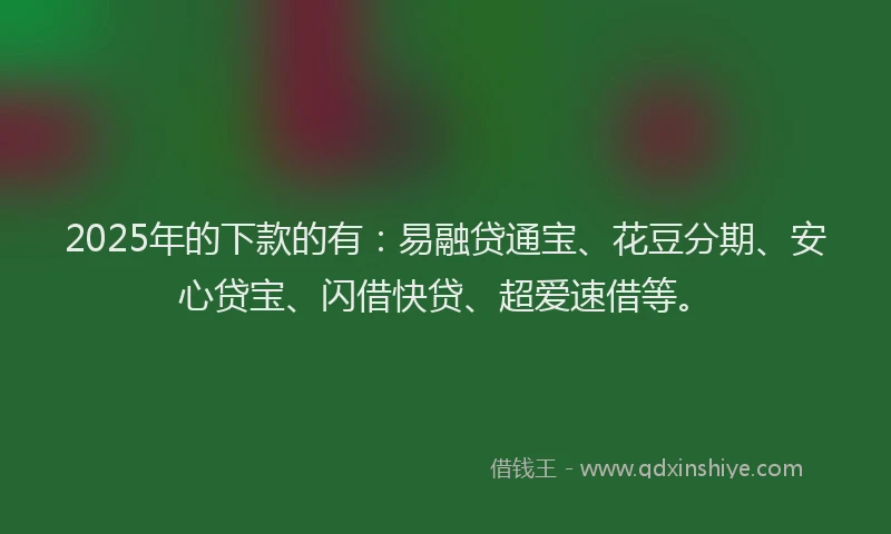 2025年的下款的有：易融贷通宝、花豆分期、安心贷宝、闪借快贷、超爱速借等。