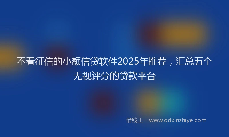 不看征信的小额信贷软件2025年推荐，汇总五个无视评分的贷款平台