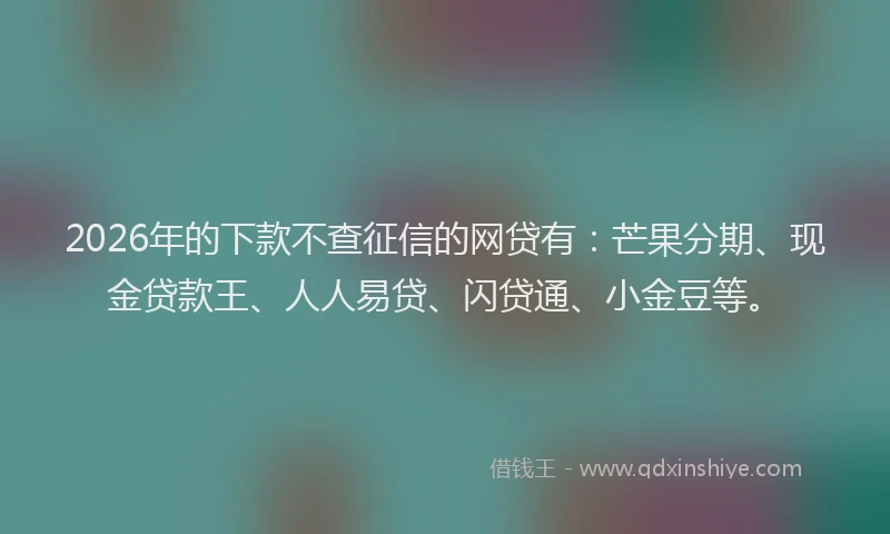 2026年的下款不查征信的网贷有：芒果分期、现金贷款王、人人易贷、闪贷通、小金豆等。