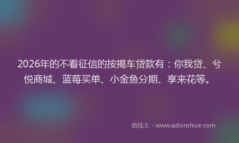 2026年的不看征信的按揭车贷款有:你我贷、兮悦商城、蓝莓买单、小金鱼分期、享来花等。