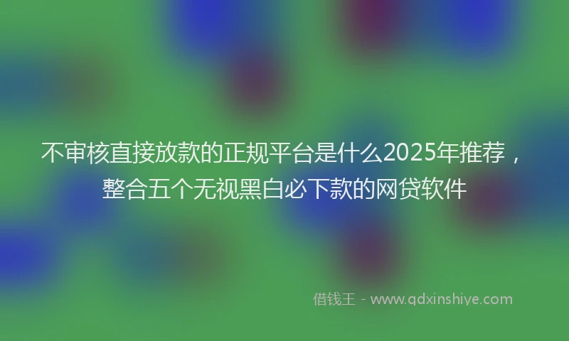 不审核直接放款的正规平台是什么2025年推荐，整合五个无视黑白必下款的网贷软件