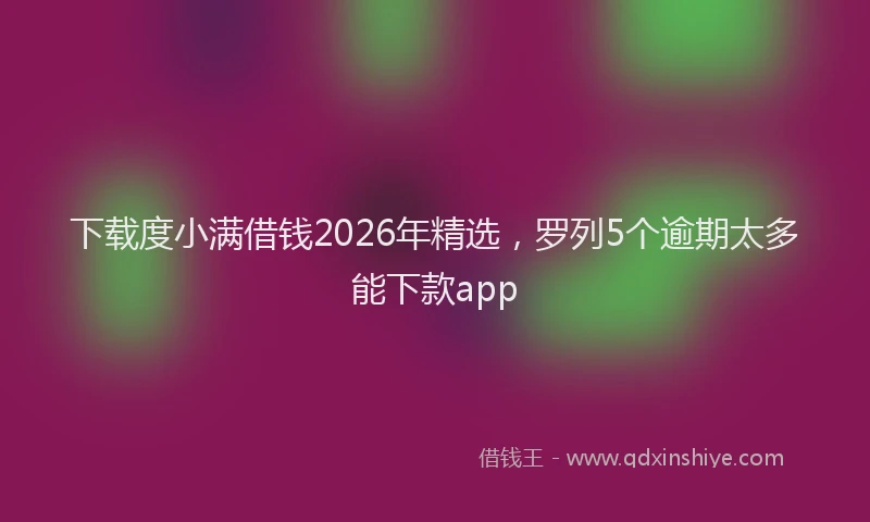 下载度小满借钱2026年精选，罗列5个逾期太多能下款app