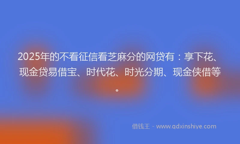 2025年的不看征信看芝麻分的网贷有：享下花、现金贷易借宝、时代花、时光分期、现金侠借等。