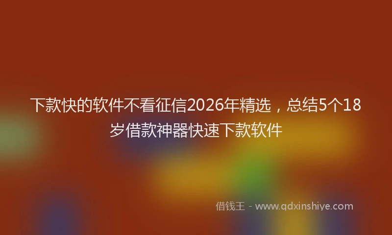 下款快的软件不看征信2026年精选,总结5个18岁借款神器快速下款软件