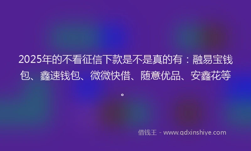 2025年的不看征信下款是不是真的有:融易宝钱包、鑫速钱包、微微快借、随意优品、安鑫花等。