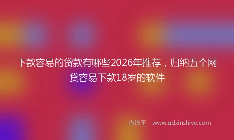 下款容易的贷款有哪些2026年推荐,归纳五个网贷容易下款18岁的软件