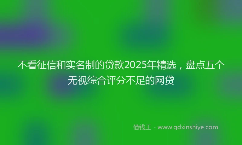 不看征信和实名制的贷款2025年精选，盘点五个无视综合评分不足的网贷