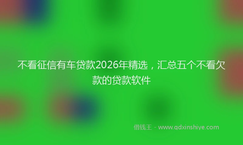 不看征信有车贷款2026年精选，汇总五个不看欠款的贷款软件
