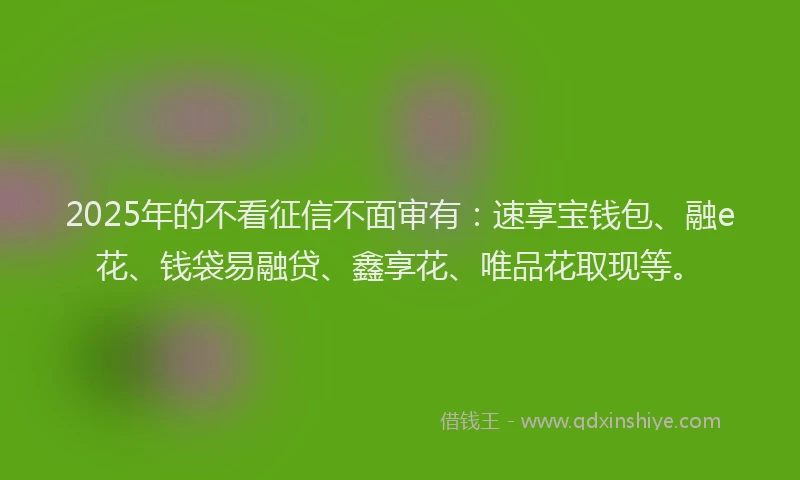 2025年的不看征信不面审有：速享宝钱包、融e花、钱袋易融贷、鑫享花、唯品花取现等。