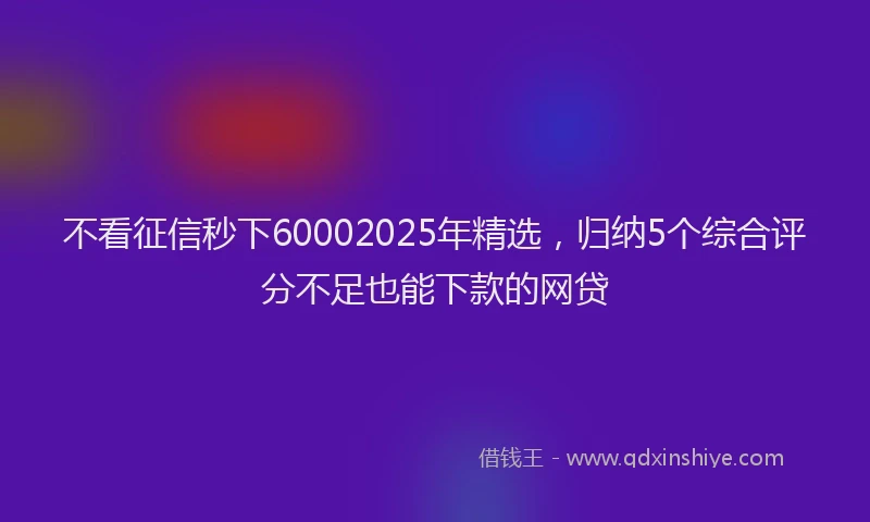不看征信秒下60002025年精选，归纳5个综合评分不足也能下款的网贷