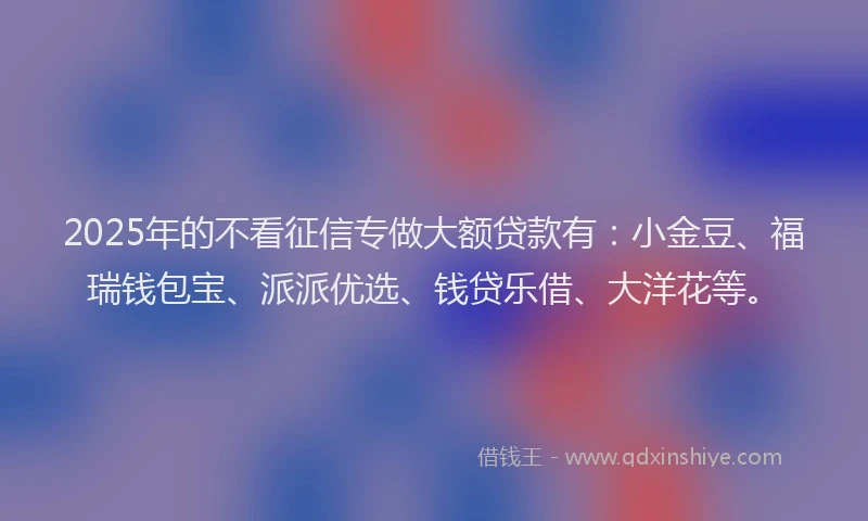 2025年的不看征信专做大额贷款有：小金豆、福瑞钱包宝、派派优选、钱贷乐借、大洋花等。