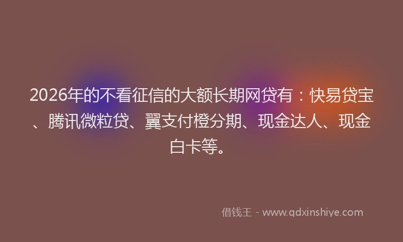 2026年的不看征信的大额长期网贷有：快易贷宝、腾讯微粒贷、翼支付橙分期、现金达人、现金白卡等。