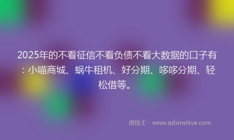 2025年的不看征信不看负债不看大数据的口子有：小喵商城、蜗牛租机、好分期、哆哆分期、轻松借等。