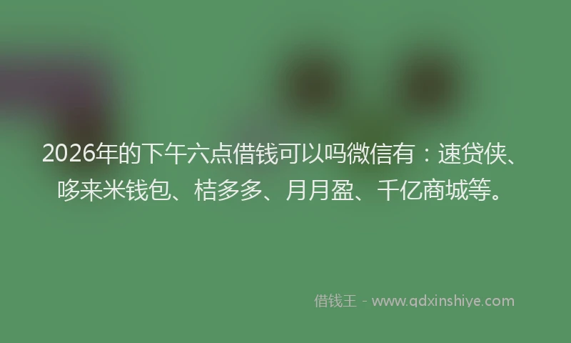 2026年的下午六点借钱可以吗微信有：速贷侠、哆来米钱包、桔多多、月月盈、千亿商城等。