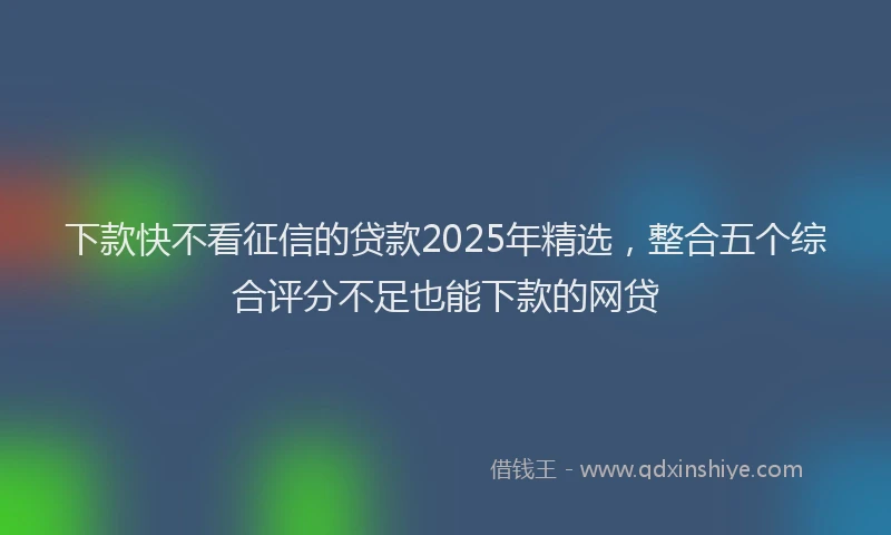 下款快不看征信的贷款2025年精选，整合五个综合评分不足也能下款的网贷