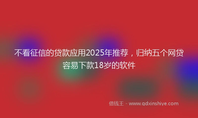 不看征信的贷款应用2025年推荐，归纳五个网贷容易下款18岁的软件