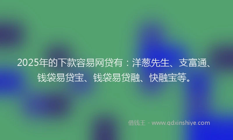 2025年的下款容易网贷有：洋葱先生、支富通、钱袋易贷宝、钱袋易贷融、快融宝等。