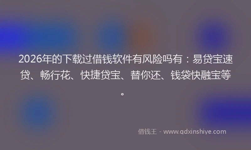 2026年的下载过借钱软件有风险吗有：易贷宝速贷、畅行花、快捷贷宝、替你还、钱袋快融宝等。