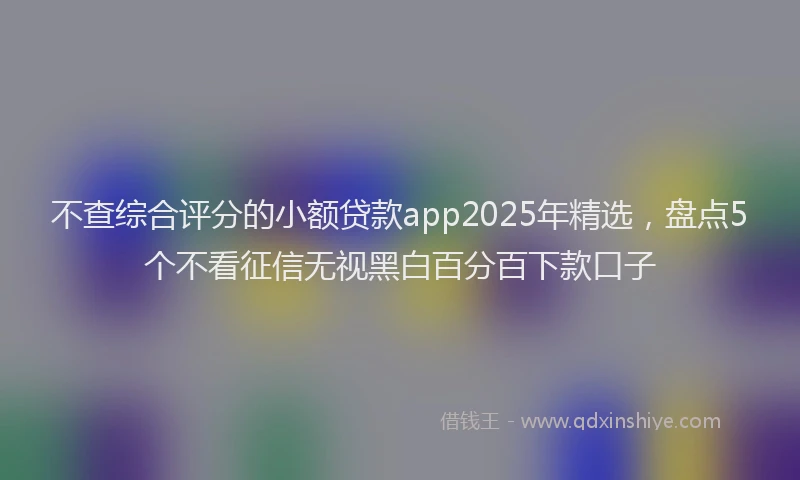 不查综合评分的小额贷款app2025年精选,盘点5个不看征信无视黑白百分百下款口子